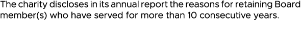 The charity discloses in its annual report the reasons for retaining Board member(s) who have served for more than 10   