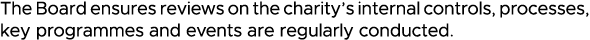 The Board ensures reviews on the charity s internal controls, processes, key programmes and events are regularly cond   