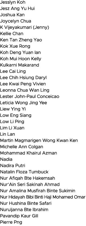 Jesslyn Koh Jesz Ang Yu Hui Joshua Kan Joycelyn Chua K Vijeyakumari (Jenny) Kellie Chan Ken Tan Zheng Yao Kok Xue Ron   