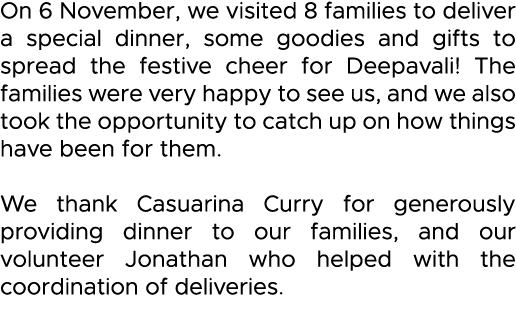 On 6 November, we visited 8 families to deliver a special dinner, some goodies and gifts to spread the festive cheer    