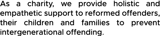 As a charity, we provide holistic and empathetic support to reformed offenders, their children and families to preven   